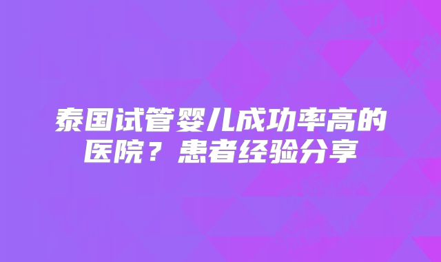 泰国试管婴儿成功率高的医院?患者经验分享