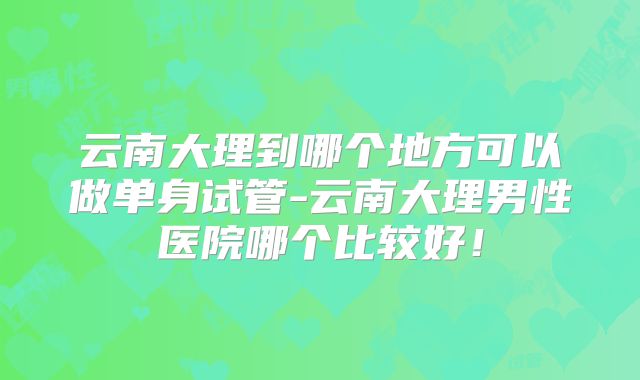 云南大理到哪个地方可以做单身试管-云南大理男性医院哪个比较好！