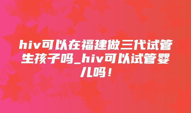 hiv可以在福建做三代试管生孩子吗_hiv可以试管婴儿吗！
