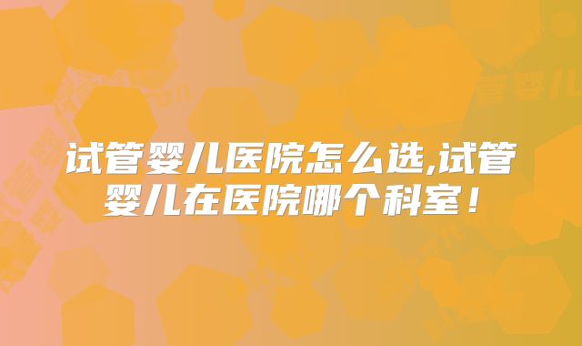试管婴儿医院怎么选,试管婴儿在医院哪个科室！