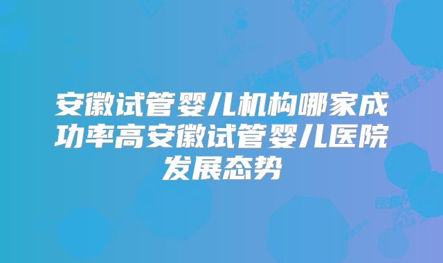 安徽试管婴儿机构哪家成功率高安徽试管婴儿医院发展态势