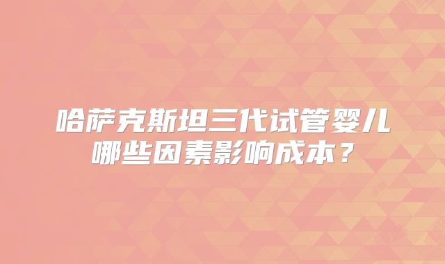哈萨克斯坦三代试管婴儿哪些因素影响成本？