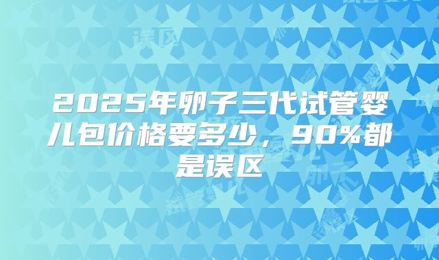 2025年卵子三代试管婴儿包价格要多少，90%都是误区