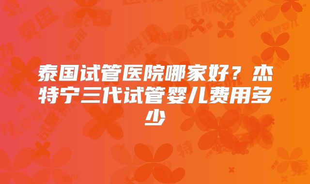 泰国试管医院哪家好？杰特宁三代试管婴儿费用多少