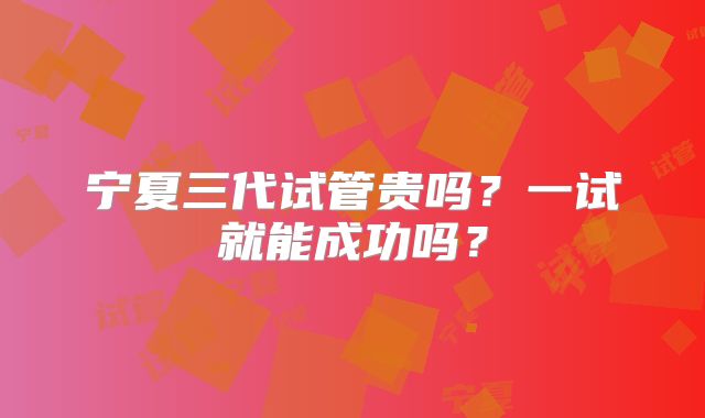 宁夏三代试管贵吗?一试就能成功吗?