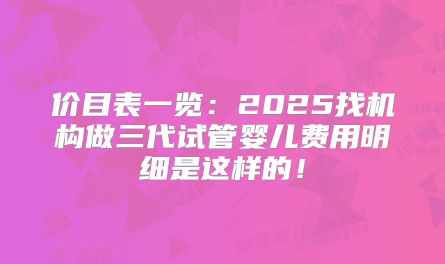 价目表一览：2025找机构做三代试管婴儿费用明细是这样的！