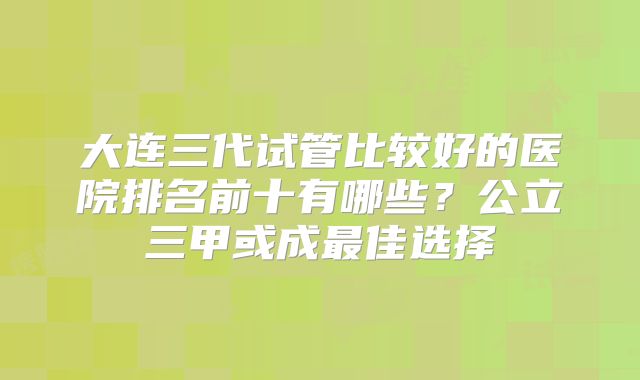 大连三代试管比较好的医院排名前十有哪些？公立三甲或成最佳选择