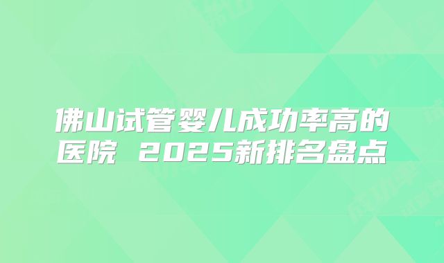 佛山试管婴儿成功率高的医院 2025新排名盘点
