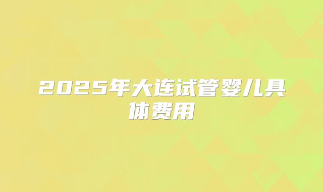 2025年大连试管婴儿具体费用