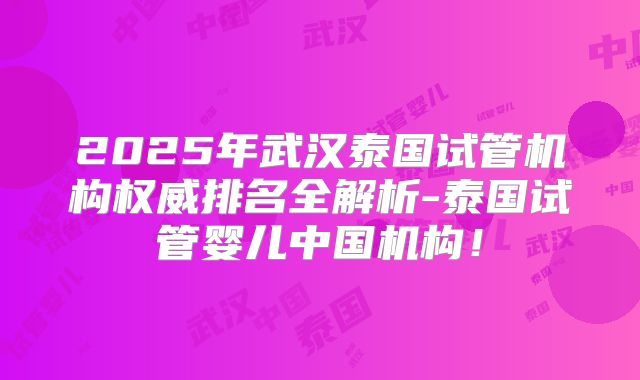 2025年武汉泰国试管机构权威排名全解析-泰国试管婴儿中国机构！
