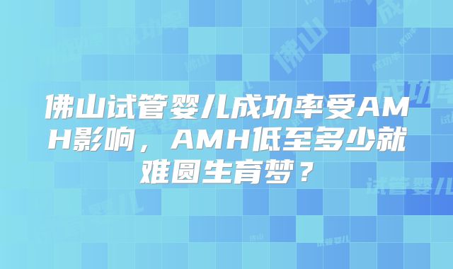 佛山试管婴儿成功率受AMH影响，AMH低至多少就难圆生育梦？