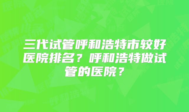 三代试管呼和浩特市较好医院排名？呼和浩特做试管的医院？