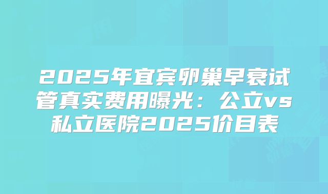 2025年宜宾卵巢早衰试管真实费用曝光：公立vs私立医院2025价目表