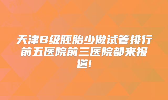 天津B级胚胎少做试管排行前五医院前三医院都来报道!