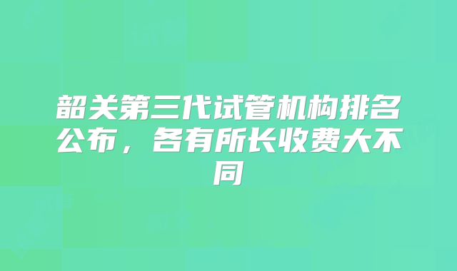 韶关第三代试管机构排名公布，各有所长收费大不同