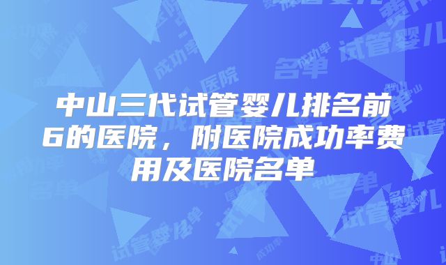 中山三代试管婴儿排名前6的医院，附医院成功率费用及医院名单