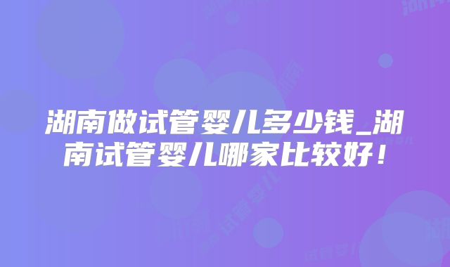 湖南做试管婴儿多少钱_湖南试管婴儿哪家比较好！