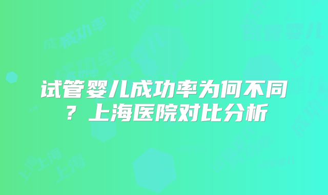 试管婴儿成功率为何不同？上海医院对比分析