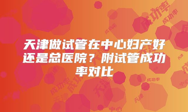 天津做试管在中心妇产好还是总医院?附试管成功率对比