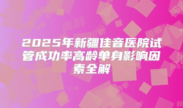 2025年新疆佳音医院试管成功率高龄单身影响因素全解