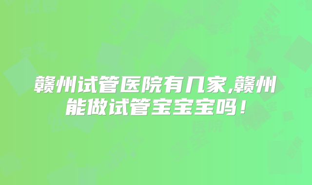 赣州试管医院有几家,赣州能做试管宝宝宝吗！