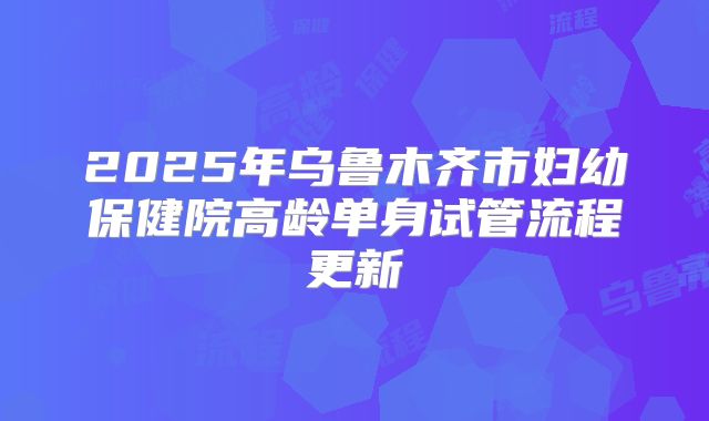 2025年乌鲁木齐市妇幼保健院高龄单身试管流程更新