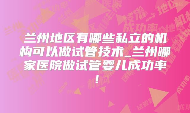 兰州地区有哪些私立的机构可以做试管技术_兰州哪家医院做试管婴儿成功率！