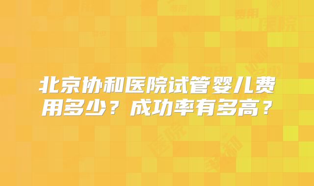 北京协和医院试管婴儿费用多少？成功率有多高？