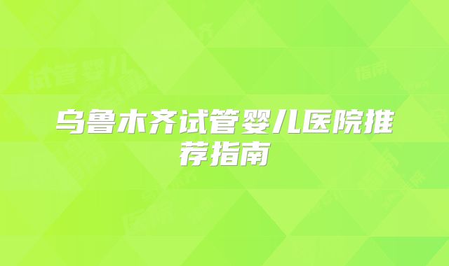 乌鲁木齐试管婴儿医院推荐指南