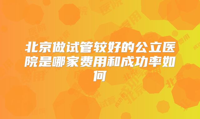 北京做试管较好的公立医院是哪家费用和成功率如何