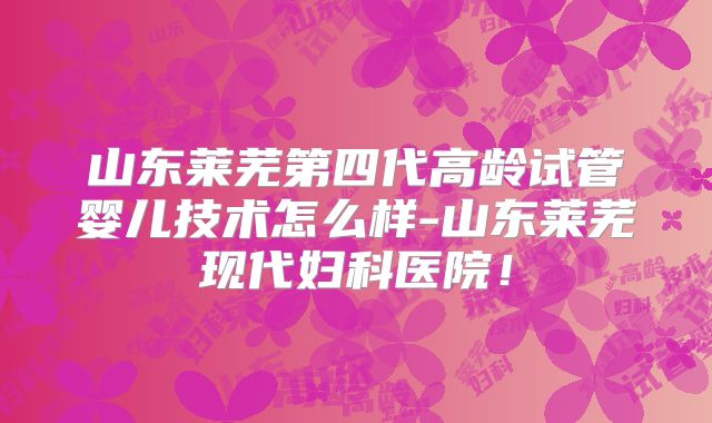山东莱芜第四代高龄试管婴儿技术怎么样-山东莱芜现代妇科医院！