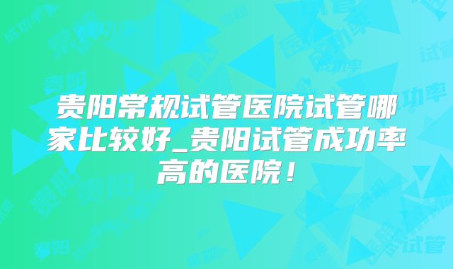 贵阳常规试管医院试管哪家比较好_贵阳试管成功率高的医院！