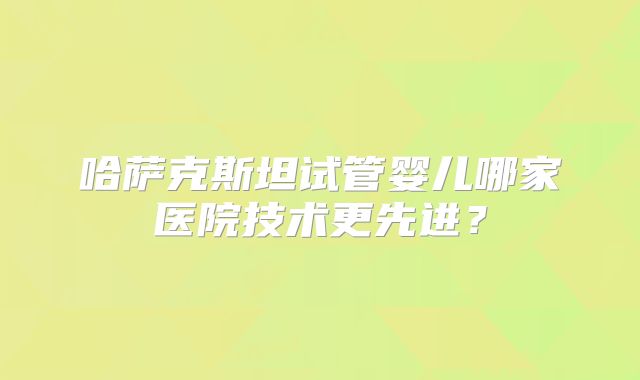 哈萨克斯坦试管婴儿哪家医院技术更先进？