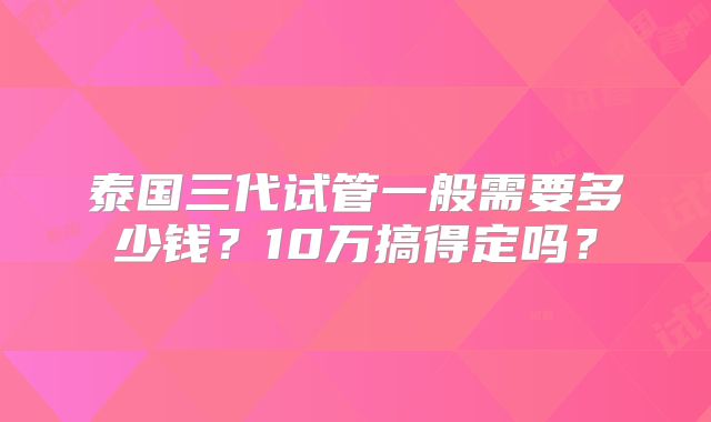 泰国三代试管一般需要多少钱？10万搞得定吗？