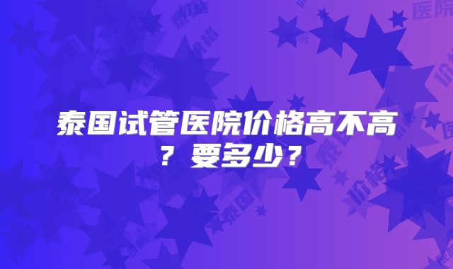 泰国试管医院价格高不高？要多少？