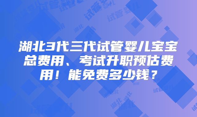 湖北3代三代试管婴儿宝宝总费用、考试升职预估费用！能免费多少钱？
