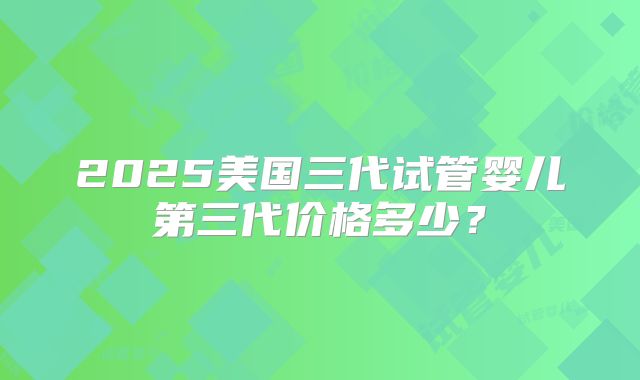 2025美国三代试管婴儿第三代价格多少？