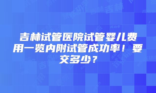 吉林试管医院试管婴儿费用一览内附试管成功率！要交多少？