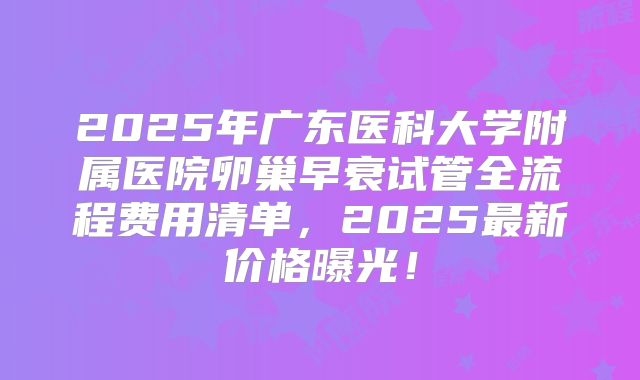 2025年广东医科大学附属医院卵巢早衰试管全流程费用清单，2025最新价格曝光！
