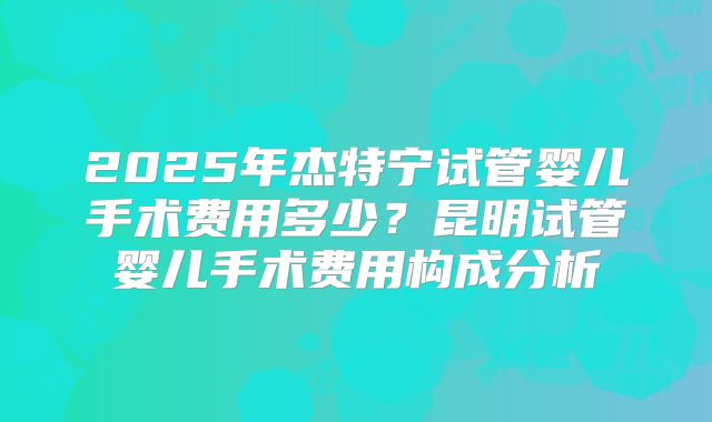 2025年杰特宁试管婴儿手术费用多少？昆明试管婴儿手术费用构成分析