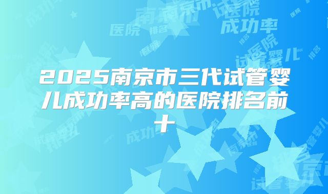 2025南京市三代试管婴儿成功率高的医院排名前十