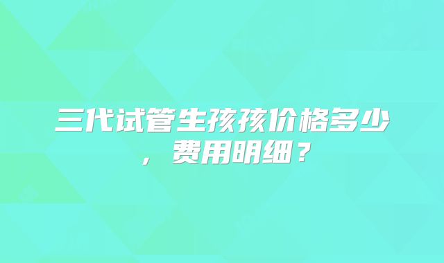 三代试管生孩孩价格多少，费用明细？