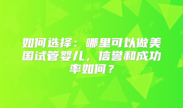 如何选择：哪里可以做美国试管婴儿，信誉和成功率如何？