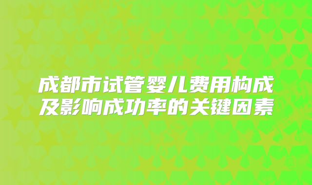 成都市试管婴儿费用构成及影响成功率的关键因素