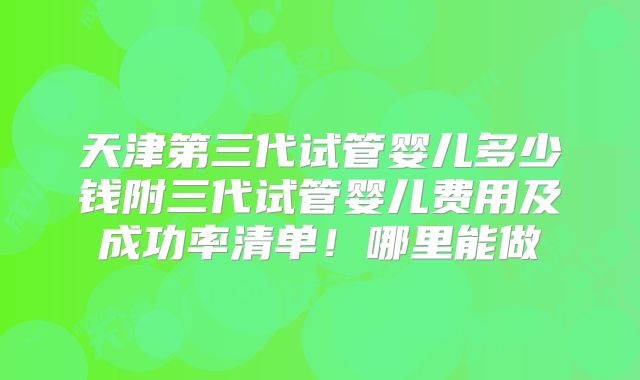 天津第三代试管婴儿多少钱附三代试管婴儿费用及成功率清单！哪里能做
