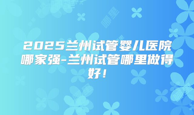 2025兰州试管婴儿医院哪家强-兰州试管哪里做得好！