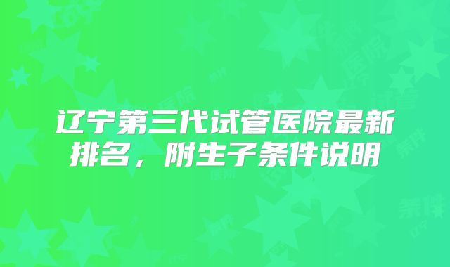 辽宁第三代试管医院最新排名,附生子条件说明