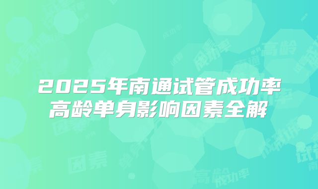 2025年南通试管成功率高龄单身影响因素全解