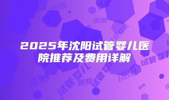 2025年沈阳试管婴儿医院推荐及费用详解