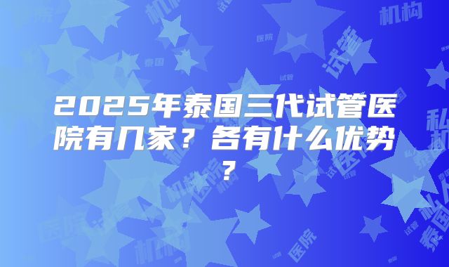 2025年泰国三代试管医院有几家?各有什么优势?